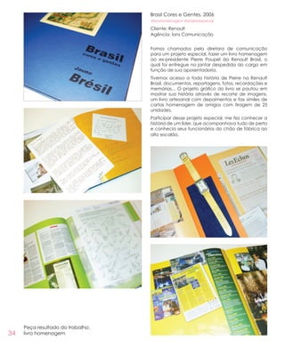 34
Brasil Cores e Gentes, 2006
#livrohomenagem #projetoespecial
Cliente: Renault
Agência: Íons Comunicação
Fomos chamados pela diretora de comunicação
para um projeto especial, fazer um livro homenagem
ao ex-presidente Pierre Poupel da Renault Brasil, o
qual foi entregue no jantar despedida do cargo em
função de sua aposentadoria.
Tivemos acesso a toda história de Pierre na Renault
Brasil, documentos, reportagens, fotos, recordações e
memórias... O projeto gráfico do livro se pautou em
mostrar sua história através de recorte de imagens,
um livro artesanal com depoimentos e fax símiles de
cartas homenagem de amigos com tiragem de 25
unidades.
Participar desse projeto especial, me fez conhecer a
história de um líder, que acompanhava tudo de perto
e conhecia seus funcionários do chão de fábrica ao
alto escalão.
Peça resultado do trabalho:
livro homenagem
 