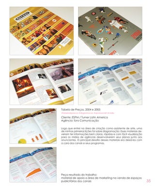 35
Peça resultado do trabalho:
material de apoio a área de marketing na venda de espaços
publicitários dos canais
Tabela de Preços, 2004 e 2005
#tabeladeprecos #diagramacao #apoioaomkt #midia
Cliente: ESPM / Turner Latin America
Agência: Íons Comunicação
Logo que entrei na área de criação como assistente de arte, uma
de minhas primeiras lições foi sobre diagramação. Esses materiais de-
veriam ter informações bem claras, rápidas e com fácil visualização
para os mídias de agências desenvolverem seus planos junto aos
anunciantes. O principal desafio desses materiais era deixá-los com
a cara dos canais e seus programas.
 