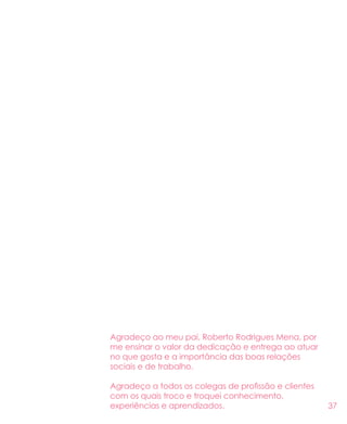 37
Agradeço ao meu pai, Roberto Rodrigues Mena, por
me ensinar o valor da dedicação e entrega ao atuar
no que gosta e a importância das boas relações
sociais e de trabalho.
Agradeço a todos os colegas de profissão e clientes
com os quais troco e troquei conhecimento,
experiências e aprendizados.
 