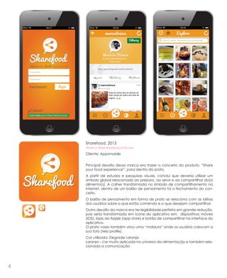 4
Sharefood, 2013
#marca #identidadevisual #ícone
Cliente: Appsmobile
Principal desafio dessa marca era trazer o conceito do produto, “Share
your food experience”, para dentro do prato.
A partir de estudos e pesquisas visuais, conclui que deveria utilizar um
símbolo global relacionado ao preparo, ao servir e ao compartilhar do(s)
alimento(s). A colher transformada no símbolo de compartilhamento na
internet, dentro de um balão de pensamento foi o fechamento do con-
ceito.
O balão de pensamento em forma de prato se relaciona com as idéias
dos usuários sobre o que estão comendo e o que desejam compartilhar.
Outro desafio da marca era ter legibilidade perfeita em grande redução,
pois seria transformada em ícone do aplicativo em: dispositivos móveis
(IOS), lojas da Apple (app store) e botão de compartilhar na interface do
aplicativo.
O prato vazio também virou uma “moldura” onde os usuários colocam a
sua foto (tela profile).
Cor utilizada: Degrade Laranja
Laranja – cor muito aplicada no universo da alimentação e também rela-
cionada a comunicação.
 