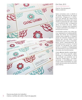 6
Gre Gaia, 2013
#marca #identidadevisual
Cliente: Psicoterapeuta
Greicy Leskovar
Após conversas com a cliente e
de obter depoimentos de alguns
pacientes, chegou-se a conclu-
são que através de várias linhas
terapêuticas, Gre Gaia, tem como
missão e proposta de valor, trazer
a “consciência feliz“ e integral da
alma, no intuito de curar dores,
traumas e apegos que impedem
o desenvolvimento psicológico e
emocional humano.
A mandala criada com vários go-
mos, representa a multidisciplinari-
dade das linhas de tratamentos
usadas para resgatar a integrali-
dade do indivíduo. Baseadas nas
formas dos círculos feitos como
referência para criar a mandala,
letras foram especialmente de-
senhadas para a marca. A forma
circular foi escolhida por repre-
sentar a unidade e integralidade
do tratamento e seus movimentos
circulares de transformação.
Cores utilizadas: Bordô e Verde água
Bordô - cor viva e quente, repre-
sentando as motivações e força
de vontade do paciente de se
melhorar. Verde água - cor repre-
sentando a tranqüilidade e paz,
muitas vezes necessárias na supe-
ração de processos de transforma-
ção internos.
Peças resultado do trabalho:
marca, cartões de visita e flyer divulgação
 