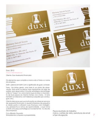 7
Duxi, 2012
#marca #identidadevisual
Cliente: Duxi Assessoria Financeira
Os elementos que compõe a marca são a Torre e o nome
da empresa.
DUXI - palavra em latim com o significado de guiar, conduzir.
Torre - Em linhas gerais, uma torre é um posto de obser-
vação. Está entre as peças mais importantes do jogo de
xadrez, pois desenvolve a função estratégica de proteger
o Rei (o “roque“ é o único lance que envolve o movimen-
to de duas peças ao mesmo tempo: rei e torre). A torre
também se relaciona com liderança (aquele que conduz,
guia, etc).
Cliente descreve que sua motivação ao oferecer serviços
de assessoria financeira, é ajudar empresas de pequeno
e médio porte a olharem suas finanças com inteligên-
cia, perspectiva e senso de oportunidade, o que torna
a DUXI uma peça estratégica e fundamental no dia-dia
das empresas.
Cor utilizada: Dourado
Simbolizando a riqueza e prosperidade.
Peças resultado do trabalho:
marca, cartões de visita, assinaturas de email
e flyer divulgação
 
