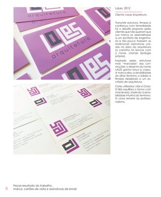 8
LaLes, 2012
#marca #identidadevisual
Cliente: LaLes Arquitetura
Transmitir estrutura, firmeza e
confiança com feminilidade
foi o desafio proposto pelas
clientesquenãoqueriamque
sua marca se assemelhasse
a um escritório de engenha-
ria e tão pouco tivessem as
tradicionais assinaturas usa-
das na área da arquitetura
(o caminho foi brincar com
o nome, criando tipologia
própria).
Inspirado pelas estruturas
mais “marcadas” das con-
struções, o desenho do nome
LALES ganha força e corpo.
A marca aliou a sensibilidade
do olhar feminino a solidez e
firmeza desejáveis a um es-
critório de arquitetura.
Cores utilizadas: Lilás e Cinza
O lilás equilibra a forma com
mais leveza, trazendo a sensi-
bilidade intuitiva do feminino.
O cinza remete ao profissio-
nalismo.
Peças resultado do trabalho:
marca, cartões de visita e assinaturas de email
 