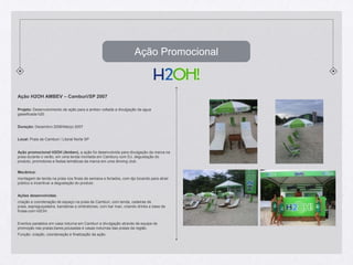 Ação PromocionalAção H2OH AMBEV – Camburi/SP 2007Projeto: Desenvolvimento de ação para a ambev voltada a divulgação da agua gaseificada h20. Duração: Dezembro 2006/Março 2007Local: Praia de Camburi / Litoral Norte SPAção promocional H2OH (Ambev), a ação foi desenvolvida para divulgação da marca na praia durante o verão, em uma tenda montada em Cambury com DJ, degustação do produto, promotores e festas temáticas da marca em uma dinning club.Mecânica:montagem de tenda na praia nos finais de semana e feriados, com djs tocando para atrair público e incentivar a degustação do produto.Ações desenvolvidas: criação e coordenação de espaço na praia de Camburi, com tenda, cadeiras de praia, espreguiçadeira, bandeiras e ombrelones, com bar man, criando drinks a base de frutas com H2OH. Eventos paralelos em casa noturna em Camburi e divulgação através de equipe de promoção nas praias,bares,pousadas e casas noturnas das praias da região.Função: criação, coordenação e finalização da ação.