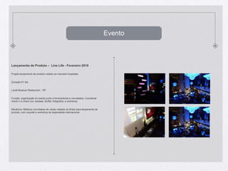 EventoLançamento de Produto –  Line Life - Fevereiro2010Projeto:lançamento de produtovoltadoaomercadohospitalarDuração:01 diaLocal:Museum Restaurant – SP Função: organização do eventojunto a fornecedores e convidados. Coordenar check in e check out, traslado, Buffet, fotógrafos, e workshop.Mecânica: Médicosconvidados de variascidades do Brasilparalançamento de produto, com coquitel e workshop de especialistainternacional.