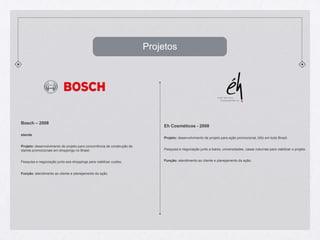 ProjetosBosch – 2008standsProjeto: desenvolvimento de projeto para concorrência de construção de stands promocionais em shoppings no Brasil.Pesquisa e negociação junto aos shoppings para viabilizar custos.Função: atendimento ao cliente e planejamento da ação.Eh Cosméticos - 2008Projeto: desenvolvimento de projeto para ação promocional, blitz em todo Brasil.Pesquisa e negociação junto a bares, universidades, casas noturnas para viabilizar o projeto.Função: atendimento ao cliente e planejamento da ação;