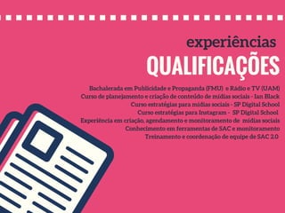 QUALIFICAÇÕES
experiências
Bachalerada em Publicidade e Propaganda (FMU) e Rádio e TV (UAM)
Curso de planejamento e criação de conteúdo de mídias sociais - Ian Black
Curso estratégias para mídias sociais - SP Digital School
Curso estratégias para Instagram - SP Digital School
Experiência em criação, agendamento e monitoramento de mídias sociais
Conhecimento em ferramentas de SAC e monitoramento
Treinamento e coordenação de equipe de SAC 2.0
 