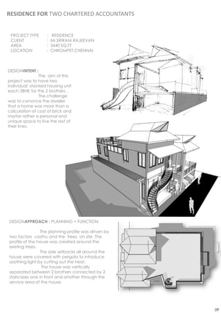 RESIDENCE FOR TWO CHARTERED ACCOUNTANTS


 PROJECT TYPE      :    RESIDENCE
 CLIENT            :   Mr.SRIRAM RAJEEVAN
 AREA              :   3440 SQ.FT
 LOCATION          :   CHROMPET,CHENNAI



DESIGNINTENT :
               The aim of this
project was to have two
individual stacked housing unit
each 3BHK for the 2 brothers .
               The challenge
was to convince the dweller
that a home was more than a
calculation of cost of brick and
mortar rather a personal and
unique space to live the rest of
their lives.




DESIGNAPPROACH : PLANNING + FUNCTION

                The planning profile was driven by
two factors vasthu and the trees on site .The
profile of the house was created around the
existing trees.
                The side setbacks all around the
house were covered with pergola to introduce
soothing light by cutting out the heat.
                 The house was vertically
separated between 2 brothers connected by 2
staircases one in front and another through the
service area of the house.




                                                     09
 