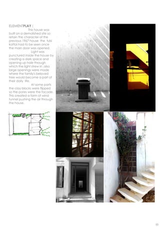 ELEMENTPLAY :
                This house was
built on a demolished site so
retain the character of the
previous 1967 house the tulsi
kattai had to be seen once
the main door was opened.
                  Light was
punctured inside the house by
creating a dark space and
opening up hole through
which the light strew in ,also
large openings were made
where the family's beloved
tree would become a part of
their daily life.
                  At some parts
the clay blocks were flipped
so the pores were the facade.
This created a form of wind
tunnel pushing the air through
the house.




                                  11
 