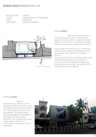 ADWAY AQUA MINERAL PVT. LTD.


   PROJECT TYPE   : OFFICE
   CLIENT         : NDR GROUP OF COMPANIES
   AREA           : 4500 SQ.FT
   LOCATION       : GUINDY,CHENNAI



                                                         DESIGNINTENT :

                                                                          Placed in urban grid with
                                                         the site adjacent to the main road the
                                                         objective was to attain a distinction and
                                                         identity for the office. An already existing
                                                         house had to be renovated into an office

                                                         In this project the idea was to come forth
                                                         with a solution where the building would
                                                         become a “eye-catcher” in a subtle
                                                         format.
                                                         Going with the theme of water bottle and
                                                         water bubble top one of the things in
                                                         common was the cylindrical shape of it.
                                                         Hence taking it as a sign the design of the
                                  Sketch and Photoshop   façade had been evolved.




MATERIALFORM :

                 Here an
opportunity to create a iconic
façade arrived hence the use of
corrugated metal sheets smeared
with heat redundant paint was
considered. The sheets were
applied in segments bending to
the profile of the structural
elements. The façade became a
single whole volume of a
commercial catalogue for the
enterprise




                                                                                                        13
 