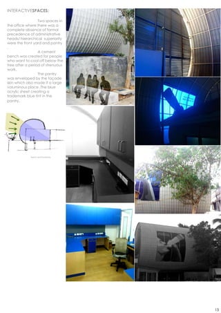 INTERACTIVESPACES:

                  Two spaces in
the office where there was a
complete absence of formal
precedence of administrative
heads/ hierarchical superiority
were the front yard and pantry
.
                  A cement
bench was created for people
who want to cool off below the
tree after a period of strenuous
work.
                  The pantry
was enveloped by the façade
skin which also made it a large
voluminous place .The blue
acrylic sheet creating a
trademark blue tint in the
pantry.




             Sketch and Photoshop




                                    15
 