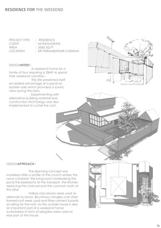 RESIDENCE FOR THE WEEKEND




 PROJECT TYPE       :    RESIDENCE
 CLIENT             :   Mr.RAGHURAM
 AREA               :   3560 SQ.FT
 LOCATION           :   SRI PERAMBATHUR,CHENNAI



 DESIGNINTENT :
                  A weekend home for a
 family of four requiring a 2BHK to spend
 their weekend vacation .
                  The site presented itself
 an added advantage of a pond on                       Sketch and Photoshop
 eastern side which provided a scenic
 view during the rains.
                  Experimenting with
 alternative building material and
 construction technology was also
 implemented to curtail the cost.




DESIGNAPPROACH :

                 The planning concept was
modeled after a profile of the church where the
nave consisted the living room overlooking the
pond the bedrooms at the transepts ,the kitchen
replacing the chancel and the common bath at
the altar.
                 Hollow clay blocks were used as
alternate to bricks ,Bituminous shingles over steel
framed roof were used and fiber-cement boards
as siding for the roof. As the outside house is also
an important part of a weekend home
sunbreakers in form of pergolas were used at
rear part of the house


                                                                              16
 