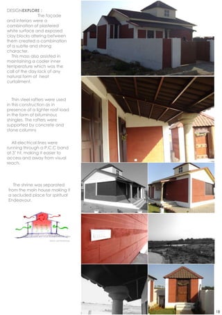 DESIGNEXPLORE :
                The façade
and interiors were a
combination of plastered
white surface and exposed
clay blocks altering between
them created a combination
of a subtle and strong
character.
  This mass also assisted in
maintaining a cooler inner
temperature which was the
call of the day lack of any
natural form of heat
curtailment.



   Thin steel rafters were used
in this construction as in
presence of a lighter roof load
in the form of bituminous
shingles. The rafters were
supported by concrete and
stone columns

  All electrical lines were
running through a P.C.C band
at 3‟ ht. making it easier to
access and away from visual
reach.




   The shrine was separated
from the main house making it
a secluded place for spiritual
Endeavour.




                     Sketch and Photoshop




                                            18
 
