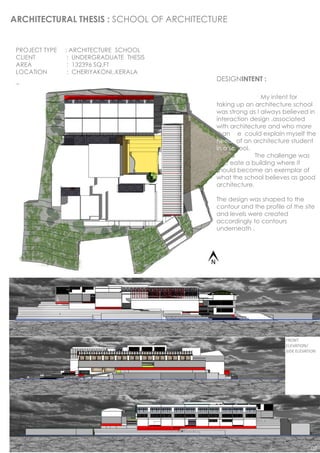 ARCHITECTURAL THESIS : SCHOOL OF ARCHITECTURE


 PROJECT TYPE   : ARCHITECTURE SCHOOL
 CLIENT          : UNDERGRADUATE THESIS
 AREA            : 132396 SQ.FT
 LOCATION        : CHERIYAKONI,.KERALA
                                          DESIGNINTENT :

                                                          My intent for
                                          taking up an architecture school
                                          was strong as I always believed in
                                          interaction design .associated
                                          with architecture and who more
                                          than me could explain myself the
                                          needs of an architecture student
                                          in a school.
                                                        The challenge was
                                          to create a building where it
                                          should become an exemplar of
                                          what the school believes as good
                                          architecture.

                                          The design was shaped to the
                                          contour and the profile of the site
                                          and levels were created
                                          accordingly to contours
                                          underneath .




                                                                  FRONT
                                                                  ELEVATION/
                                                                  SIDE ELEVATION




                                                                             02
 