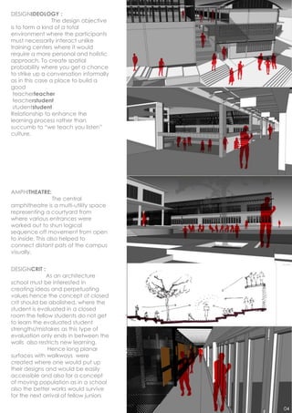 DESIGNIDEOLOGY :
                 The design objective
is to form a kind of a total
environment where the participants
must necessarily interact unlike
training centers where it would
require a more personal and holistic
approach. To create spatial
probability where you get a chance
to strike up a conversation informally
as in this case a place to build a
good
 teacherteacher
 teacherstudent
 studentstudent
Relationship to enhance the
learning process rather than
succumb to “we teach you listen”
culture.




AMPHITHEATRE:
                  The central
amphitheatre is a multi-utility space
representing a courtyard from
where various entrances were
worked out to shun logical
sequence off movement from open
to inside. This also helped to
connect distant pats of the campus
visually.


DESIGNCRIT :
              As an architecture
school must be interested in
creating ideas and perpetuating
values hence the concept of closed
crit should be abolished. where the
student is evaluated in a closed
room the fellow students do not get
to learn the evaluated student
strengths/mistakes as this type of
evaluation only ends in between the
walls also restricts new learning.
               Hence long planar
surfaces with walkways were
created where one would put up
their designs and would be easily
accessible and also for a concept
of moving population as in a school
also the better works would survive
for the next arrival of fellow juniors

                                         04
 