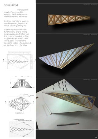 DESIGNINTENT :                        Model and Photoshop



                Transparent
acrylic sheets used to
weaken the links between
the outside and the inside

Inclined roof plane making
an oblique angle with the
inside space gushing out.

An element with a limited
functionality and a strong
emphasis on aesthetics was            Model and Photoshop
the base of this design. The
shape creates a secluded
visual point to where the
aircraft is visible when viewed
at the front end of shelter


                                  1




                                      Model and Photoshop




                                                      08
 