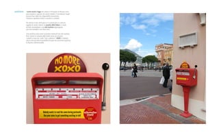 ambient I turisti mordi e fuggi che visitano il Principato di Monaco sono
poco propensi a giocare nei casinò cittadini: li considerano luoghi
esclusivi fuori dalle loro disponibilità economiche.
Viceversa, spendono molto in souvenir e cartoline.
Per attirare la loro attenzione si è customizzato un comune
oggetto di arredo urbano, la cassetta delle lettere, in modo
da farlo assomigliare a una slot machine aggiungendo
una vera maniglia e una finta cover.
Una cartolina costa come la puntata minima di una slot machine.
Però, mentre la cassetta delle lettere serve ad annoiare
i parenti a casa con i soliti “baci e abbracci” (XOXO in inglese),
solo la slot può dare la possibilità di poter poi raccontare qualcosa
di davvero indimenticabile.
 
