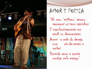 AMOR E POESIA
“No meu ‘sisifismo’ eterno
carreguei os teus caprichos
E napoleonicamente me
perdi no descompasso
Armei a rede do desejo
num pé-de-vento e
sonhei
Fazendo amor e poesia
contigo pelo espaço”
 