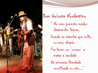 Dom Quixote Nordestino
“ No meu jumento voador
desmancho léguas,
Guardo as estrelas que colho
no meu chapéu
Pra fazer um ‘ruzaro’ e
matar a saudade
Da princesa liberdade
crucificada no céu...”
 