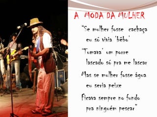 A MODA DA MULHER
“Se mulher fosse cachaça
eu só vivia ‘bêbo’
‘Tumava’ um porre
lascado só pra me lascar
Mas se mulher fosse água
eu seria peixe
Ficava sempre no fundo
pra ninguém pescar”
 