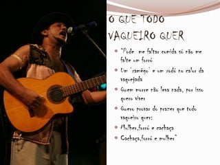 O QUE TODO
VAQUEIRO QUER
 “Pode me faltar comida só não me
falte um forró
 Um ‘xamêgo’ e um xodó no calor da
vaquejada
 Quem morre não leva nada, por isso
quero viver
 Quero provar do prazer que todo
vaqueiro quer:
 Mulher,forró e cachaça
 Cachaça,forró e mulher”
 