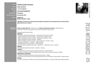 claudia castro. a r q u i t e t a
             Nome     Cláudia Leandro de Castro
           Morada     Caldas da Rainha
         Telemóvel    + 351 917 664 077
            E-mail    clcastro@portugalmail.pt
     Nacionalidade    Portuguesa
Data de nascimento    05 de Junho 1979

          Profissão   ARQUITETA
                      Membro da OASRS nº 14864
Formação académica
                      1998-2005. Licenciatura em Arquitetura pela Faculdade de Arquitetura da Universidade Técnica de Lisboa (FAUTL).
                      Média final de curso 13 valores.




                                                                                                                                        CURRICULUM VITAE
       Experiência    Outubro de 2009 a Maio 2011. Colaboração com Gabinete de Engenharia e Projetos. Caldas da Rainha.
       Profissional
                      Elaboração de Projetos de Arquitetura, nas fases de estudo prévio e projeto base.

                      Principais projetos desenvolvidos:
                      Habitação
                      - Projeto para 30 Moradias Unifamiliares – Loteamento Fonte de David - Óbidos
                      - Edifício de Habitação Coletiva (5 fogos) – Praia da Vieira – Marinha Grande
                      - Edifício de Habitação Coletiva (12 fogos) – Algueirão/ Mem Martins - Sintra
                      - Edifício de Habitação Coletiva (30 fogos) – Albufeira
                      - Edifício de Habitação Coletiva (6 fogos) + Espaço Comercial – Carvoeiro - Lagoa
                      - 3 Moradias Unifamiliares – Trabalhias – Caldas da Rainha
                      - Moradia Unifamiliar - Santa Catarina – Caldas da Rainha
                      - Estudo Prévio para Habitação Unifamiliar – Venda Nova – S. Martinho do Porto – Alcobaça
                      Indústria
                      - Unidade Industrial (Fábrica de Bolos) – Benedita – Alcobaça
                      Comércio
                      - Projeto de Alteração de Armazém para Oficina Automóvel – Caldas da Rainha
                      - Legalização e alteração de diversos estabelecimentos comerciais na área da restauração e bebidas
                      Planeamento e Urbanismo
                      - Alteração ao Projeto de Loteamento Fonte de David (30 lotes) – Óbidos
                      - Estudo para desenvolvimento de uma cidade sustentável para 4 mil habitantes. Projecto ÉDEN – Cidade Natureza.
                      Serviços
                      - Concurso de Ideias para o Edifício da nova Sede da Empresa Makwise – Parque Tecnológico das Caldas da Rainha.

                                                                                                                                          01
 