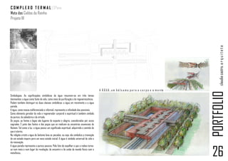 C O M P L E X O T E R M A L | 5ºano
Mata das Caldas da Rainha
Projeto III




                                                                                                                                                                claudia castro. a r q u i t e t a
                                                                                           A Á G U A , u m b á l s a m o p a r a o c o r p o e a m e n te




                                                                                                                                                            PORTFOLIO
Simbologias. As significações simbólicas da água resumem-se em três temas
dominantes: a água como fonte de vida, como meio de purificação e de regenerescência.
Podem também distinguir-se duas classes simbólicas: a água em movimento e a água
parada.
A água, como massa indiferenciada e informal, representa a infinidade dos possíveis.
Como elemento gerador da vida e regenerador corporal e espiritual é também símbolo
da pureza, da sabedoria e da virtude.
Os poços, as fontes e lagos são lugares de espanto e alegria, considerados por vezes
sagrados. É junto das fontes e dos poços que se realizam os encontros essenciais do
Homem. Tal como a luz, a água possui um significado espiritual, adquirindo o sentido do
que é eterno.
Na religião cristã a água do batismo lava os pecados, ou seja, ela simboliza a transição
de um estado impuro para um novo estado inicial. A água é símbolo universal da vida e
da renovação.
A água parada representa a pureza passiva. Pelo fato de espelhar o que a rodeia torna-
se num meio e num lugar de revelação, de encontro e de união do mundo físico com o
metafísico.
                                                                                                                                                            26
 
