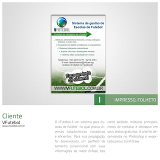 Cliente
VFutebol
www.vfutebol.com.br
O vFutebol é um sistema para es-
colas de futebol no qual possui di-
versas características inovadoras
e eficientes. Para sua propagação,
foi desenvolvido um panfleto de
tamanho convencional com suas
informações de maior ênfase, tais
como website, módulos principais,
meios de contatar e destaque em
seus testes gratuítos. A arte foi de-
senvolvida no Photoshop e expor-
tada para o Corel Draw.
I IMPRESSO, FOLHETO
 