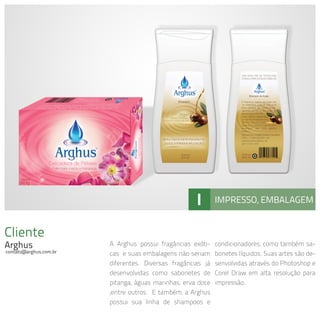 Cliente
Arghus
contato@arghus.com.br
A Arghus possui fragâncias exóti-
cas e suas embalagens não seriam
diferentes. Diversas fragâncias já
desenvolvidas como sabonetes de
pitanga, águas marinhas, erva doce
,entre outros. E também, a Arghus
possui sua linha de shampoos e
condicionadores, como também sa-
bonetes líquidos. Suas artes são de-
senvolvidas através do Photoshop e
Corel Draw em alta resolução para
impressão.
I IMPRESSO, EMBALAGEM
 
