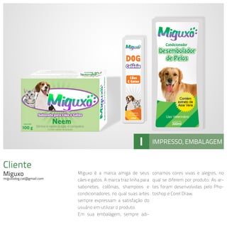 Cliente
Miguxo
miguxodog.cat@gmail.com
Miguxo é a marca amiga de seus
cães e gatos. A marca traz linha para
sabonetes, colônias, shampoos e
condicionadores, no qual suas artes
sempre expressam a satisfação do
usuário em utilizar o produto.
Em sua embalagem, sempre adi-
conamos cores vivas e alegres, no
qual se diferem por produto. As ar-
tes foram desenvolvidas pelo Pho-
toshop e Corel Draw.
I IMPRESSO, EMBALAGEM
 