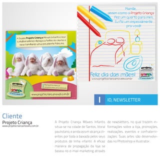 Cliente
Projeto Criança
www.projetocriancamoveis.com.br
A Projeto Criança Móveis Infantis
situa-se na cidade de Santos, litoral
paulistano, e ainda assim alcança cli-
entes por toda a baixada pelos seus
produtos de linha infantil. A eficaz
maneira de propagação da loja se
baseia no e-mail marketing através
de newsletters, no qual trazem in-
formações sobre a loja, promoções,
realizações, eventos e confraterni-
zações. Suas artes são desenvolvi-
das no Photoshop e Illustrator.
I ID, NEWSLETTER
 