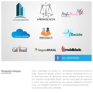 Produtos Virtues
www.virtues.ag
Para a satisfação de nossos cli-
entes, possuímos grande número
de desenvolvimento de aplicativos
com requinte e simplicidade. Desde
a marca com suas características
sutís, sua tipografia expressa lev-
eza à marca dando uma visibilidade
de destaque entre outras. Conforme
seu objetivo, desenvolvemos em di-
versos softwares fixando a ideia de
que sua marca pode ser expandida
pra qualquer plataforma e também
reduzida pra qualquer dimensão.
I ID, LOGOTIPOS
 