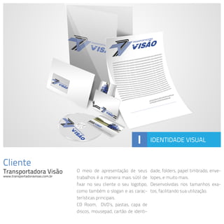Cliente
Transportadora Visão
www.transportadoravisao.com.br
O meio de apresentação de seus
trabalhos é a maneira mais sútil de
fixar no seu cliente o seu logotipo,
como também o slogan e as carac-
terísticas principais.
CD Room, DVD’s, pastas, capa de
discos, mousepad, cartão de identi-
dade, folders, papel timbrado, enve-
lopes, e muito mais.
Desenvolvidas nos tamanhos exa-
tos, facilitando sua utilização.
I IDENTIDADE VISUAL
 