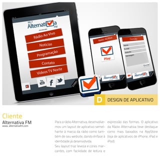 Cliente
Alternativa FM
www. alternativafm.com
Para a rádio Alternativa, desenvolve-
mos um layout de aplicativo semel-
hante à marca da rádio como tam-
bém de seu website, dando ênfase à
identidade já desenvolvida.
Seu layout traz leveza e cores mar-
cantes, com facilidade de leitura e
expressão das formas. O aplicativo
da Rádio Alternativa teve destaque
como mais baixados na AppStore
(loja de aplicativos de iPhone, iPad e
iPod).
D DESIGN DE APLICATIVO
 