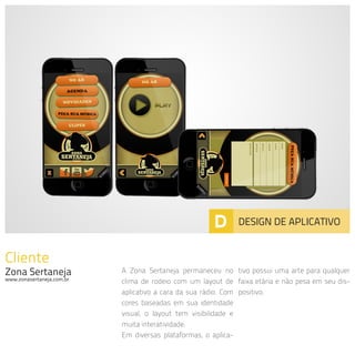 Cliente
Zona Sertaneja
www.zonasertaneja.com.br
A Zona Sertaneja permaneceu no
clima de rodeio com um layout de
aplicativo a cara da sua rádio. Com
cores baseadas em sua identidade
visual, o layout tem visibilidade e
muita interatividade.
Em diversas plataformas, o aplica-
tivo possui uma arte para qualquer
faixa etária e não pesa em seu dis-
positivo.
D DESIGN DE APLICATIVO
 