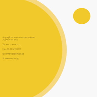 Uma agência apaixonada pela Internet.
AGÊNCIA VIRTUES.
Tel. +55 13 3219 3771
Fax. +55 13 3219 3781
@. comercial@virtues.ag
W. www.virtues.ag
 