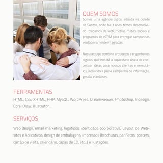QUEM SOMOS
FERRAMENTAS
SERVIÇOS
HTML, CSS, XHTML, PHP, MySQL, WordPress, Dreamweaver, Photoshop, Indesign,
Corel Draw, Illustrator…
Web design, email marketing, logotipos, identidade coorporativa, Layout de Web-
sites e Aplicativos, design de embalagens, impressos (brochuras, panfletos, posters,
cartão de visita, calendário, capas de CD, etc..) e ilustações.
Somos uma agência digital situada na cidade
de Santos, onde há 3 anos têmos desenvolvi-
do trabalhos de web, mobile, mídias sociais e
programas de eCRM para entregar campanhas
verdadeiramente integradas.
Nossa equipe combina arquitetos e engenheiros
digitais, que nos dá a capacidade única de con-
ceituar idéias para nossos clientes e executá-
los, incluindo a plena campanha de informação,
gestão e análises.
 