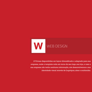 W WEB DESIGN
A Virtues disponibiliza um layout diversificado e adaptado para sua
empresa, onde o template roda em torno do seu logo, sua loja, e caso a
sua empresa não tenha nenhuma informação, nós desenvolvemos a sua
identidade visual através de Logotipos, sites e multimídia.
 