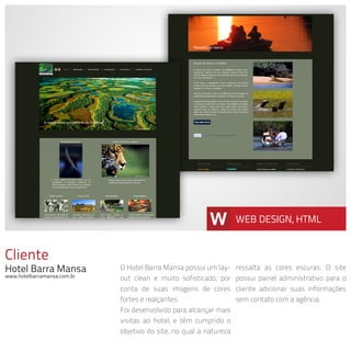 Cliente
Hotel Barra Mansa
www.hotelbarramansa.com.br
O Hotel Barra Mansa possui um lay-
out clean e muito sofisticado, por
conta de suas imagens de cores
fortes e realçantes.
Foi desenvolvido para alcançar mais
visitas ao hotel, e têm cumprido o
objetivo do site, no qual a natureza
ressalta as cores escuras. O site
possui painel administrativo para o
cliente adicionar suas informações
sem contato com a agência.
W WEB DESIGN, HTML
 