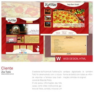 Cliente
Zio Totó
www.ziototo.com.br
O website da Pizzeria & Trattoria Zio
Totó foi desenvolvido com o intuito
de requintar a famosa casa tradi-
cional de Ribeirão Preto.
O site possui informações das três
casas, como vídeo institucional, ga-
leria de fotos, contato, inclusive um
cardápio digitalizado (e também
forma de texto) com todas as infor-
mações contidas no original.
W WEB DESIGN, HTML
 