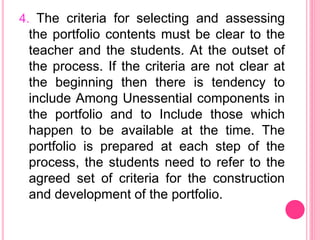 4. The criteria for selecting and assessing
the portfolio contents must be clear to the
teacher and the students. At the outset of
the process. If the criteria are not clear at
the beginning then there is tendency to
include Among Unessential components in
the portfolio and to Include those which
happen to be available at the time. The
portfolio is prepared at each step of the
process, the students need to refer to the
agreed set of criteria for the construction
and development of the portfolio.
 
