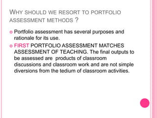 WHY SHOULD WE RESORT TO PORTFOLIO
ASSESSMENT METHODS ?
 Portfolio assessment has several purposes and
rationale for its use.
 FIRST PORTFOLIO ASSESSMENT MATCHES
ASSESSMENT OF TEACHING. The final outputs to
be assessed are products of classroom
discussions and classroom work and are not simple
diversions from the tedium of classroom activities.
 