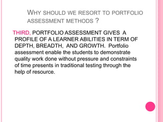 THIRD, PORTFOLIO ASSESSMENT GIVES A
PROFILE OF A LEARNER ABILITIES IN TERM OF
DEPTH, BREADTH, AND GROWTH. Portfolio
assessment enable the students to demonstrate
quality work done without pressure and constraints
of time presents in traditional testing through the
help of resource.
WHY SHOULD WE RESORT TO PORTFOLIO
ASSESSMENT METHODS ?
 
