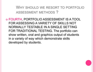  FOURTH, PORTFOLIO ASSESSMENT IS A TOOL
FOR ASSESSING A VARIETY OF SKILLS NOT
NORMALLY TESTABLE IN A SINGLE SETTING
FOR TRADITIONAL TESTING. The portfolio can
show written, oral and graphics output of students
in a variety of way which demonstrate skills
developed by students.
WHY SHOULD WE RESORT TO PORTFOLIO
ASSESSMENT METHODS ?
 
