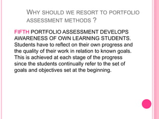 FIFTH PORTFOLIO ASSESSMENT DEVELOPS
AWARENESS OF OWN LEARNING STUDENTS.
Students have to reflect on their own progress and
the quality of their work in relation to known goals.
This is achieved at each stage of the progress
since the students continually refer to the set of
goals and objectives set at the beginning.
WHY SHOULD WE RESORT TO PORTFOLIO
ASSESSMENT METHODS ?
 