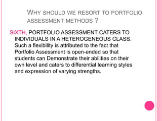 SIXTH, PORTFOLIO ASSESSMENT CATERS TO
INDIVIDUALS IN A HETEROGENEOUS CLASS.
Such a flexibility is attributed to the fact that
Portfolio Assessment is open-ended so that
students can Demonstrate their abilities on their
own level and caters to differential learning styles
and expression of varying strengths.
WHY SHOULD WE RESORT TO PORTFOLIO
ASSESSMENT METHODS ?
 