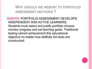 EIGHTH, PORTFOLIO ASSESSMENT DEVELOPS
INDEPENDENT AND ACTIVE LEARNERS.
Students must select and justify portfolio choices
monitor progress and set learning goals. Traditional
testing cannot achievement this educational
objective no matter how skillfully the tests are
constructed.
WHY SHOULD WE RESORT TO PORTFOLIO
ASSESSMENT METHODS ?
 