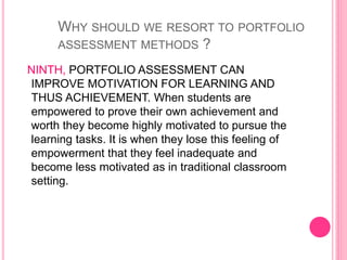 NINTH, PORTFOLIO ASSESSMENT CAN
IMPROVE MOTIVATION FOR LEARNING AND
THUS ACHIEVEMENT. When students are
empowered to prove their own achievement and
worth they become highly motivated to pursue the
learning tasks. It is when they lose this feeling of
empowerment that they feel inadequate and
become less motivated as in traditional classroom
setting.
WHY SHOULD WE RESORT TO PORTFOLIO
ASSESSMENT METHODS ?
 