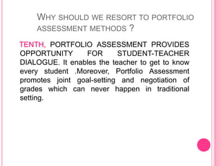 TENTH, PORTFOLIO ASSESSMENT PROVIDES
OPPORTUNITY FOR STUDENT-TEACHER
DIALOGUE. It enables the teacher to get to know
every student .Moreover, Portfolio Assessment
promotes joint goal-setting and negotiation of
grades which can never happen in traditional
setting.
WHY SHOULD WE RESORT TO PORTFOLIO
ASSESSMENT METHODS ?
 