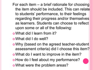 For each item – a brief rationale for choosing
the item should be included. This can relate
to students’ performance, to their feelings
regarding their progress and/or themselves
as learners. Students can choose to reflect
upon some or all of the following:
What did I learn from it?
What did I do well?
Why (based on the agreed teacher-student
assessment criteria) did I choose this item?
What do I want to improve in the item?
How do I feel about my performance?
What were the problem areas?
 